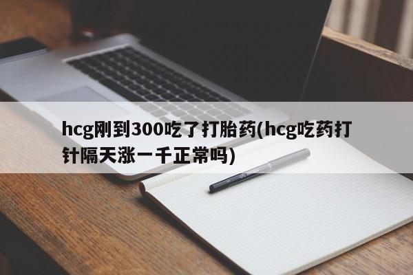 药流药微信hcg刚到300吃了打胎药(hcg吃药打针隔天涨一千正常吗)