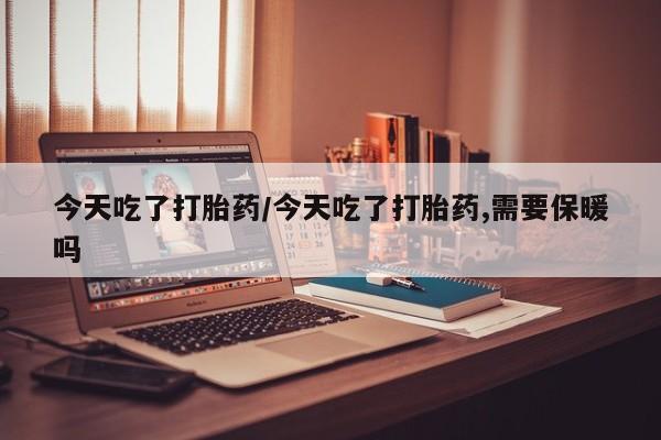 药流药微信今天吃了打胎药/今天吃了打胎药,需要保暖吗