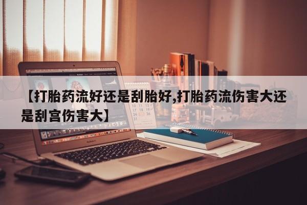 药流药微信【打胎药流好还是刮胎好,打胎药流伤害大还是刮宫伤害大】