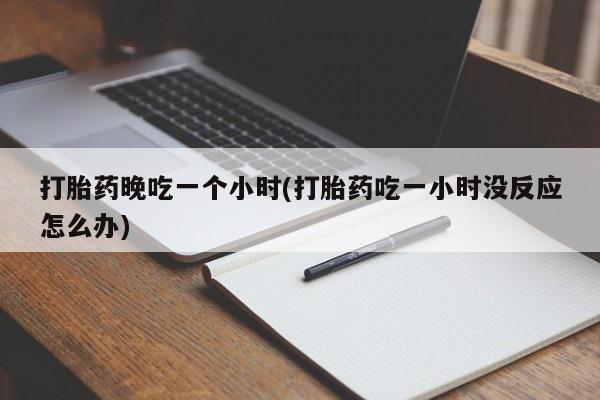 药流药微信打胎药晚吃一个小时(打胎药吃一小时没反应怎么办)
