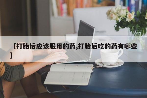 药流药微信【打胎后应该服用的药,打胎后吃的药有哪些】