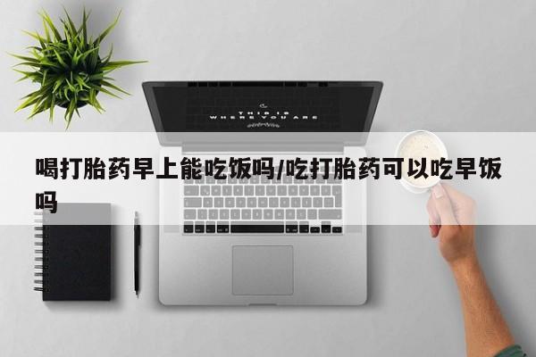 药流药微信喝打胎药早上能吃饭吗/吃打胎药可以吃早饭吗