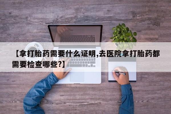 药流药微信【拿打胎药需要什么证明,去医院拿打胎药都需要检查哪些?】