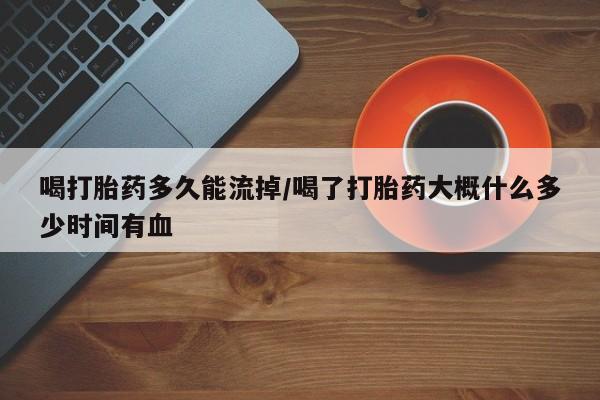 药流药微信喝打胎药多久能流掉/喝了打胎药大概什么多少时间有血
