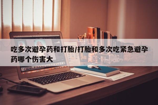 药流药微信吃多次避孕药和打胎/打胎和多次吃紧急避孕药哪个伤害大