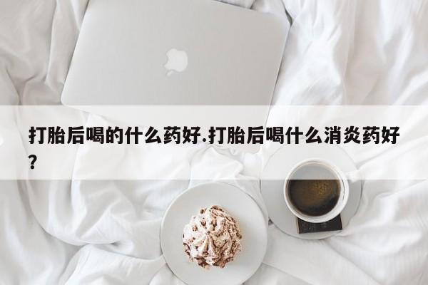 药流药微信打胎后喝的什么药好.打胎后喝什么消炎药好？