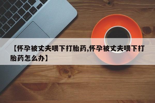 药流药微信【怀孕被丈夫喂下打胎药,怀孕被丈夫喂下打胎药怎么办】
