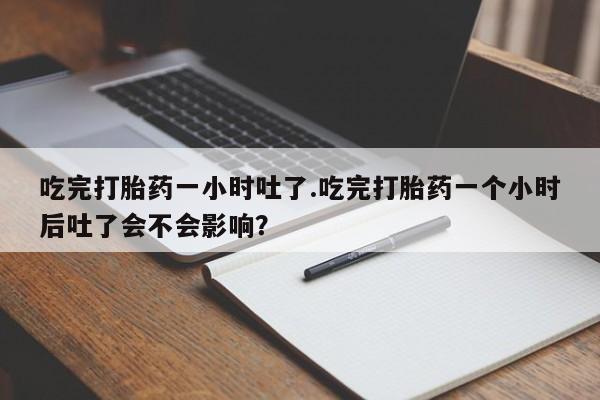 药流药微信吃完打胎药一小时吐了.吃完打胎药一个小时后吐了会不会影响？