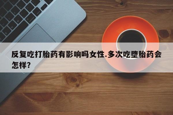药流药微信反复吃打胎药有影响吗女性.多次吃堕胎药会怎样？