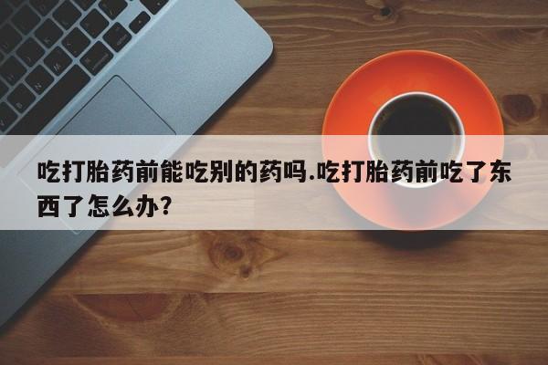 药流药微信吃打胎药前能吃别的药吗.吃打胎药前吃了东西了怎么办？