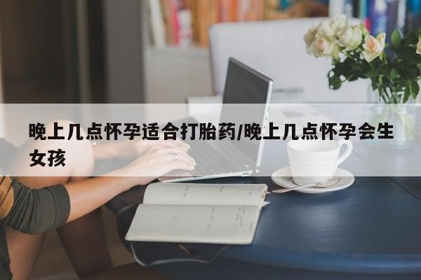 药流药微信晚上几点怀孕适合打胎药/晚上几点怀孕会生女孩
