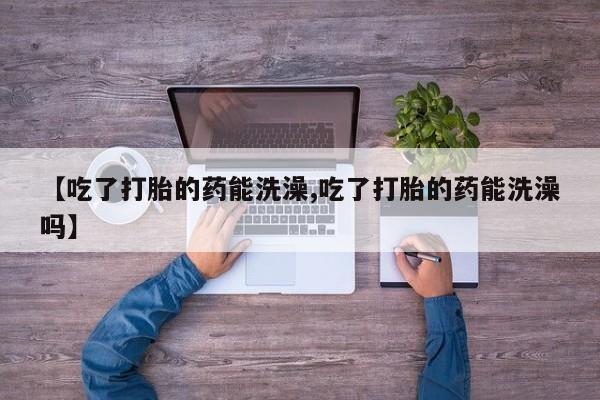 药流药微信【吃了打胎的药能洗澡,吃了打胎的药能洗澡吗】