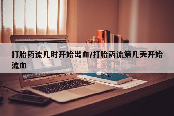 药流药微信打胎药流几时开始出血/打胎药流第几天开始流血