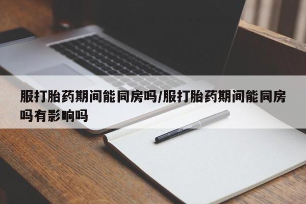 药流药微信服打胎药期间能同房吗/服打胎药期间能同房吗有影响吗