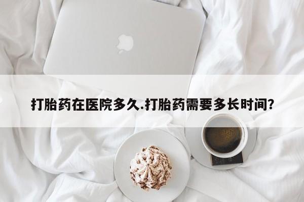 药流药微信打胎药在医院多久.打胎药需要多长时间？