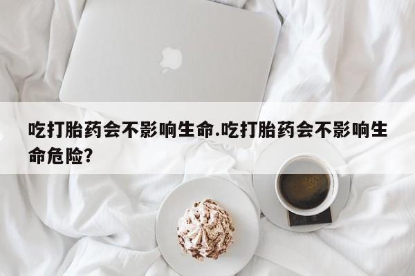 药流药微信吃打胎药会不影响生命.吃打胎药会不影响生命危险？