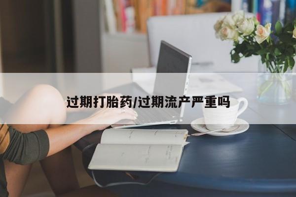 药流药微信过期打胎药/过期流产严重吗