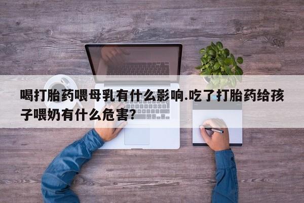 药流药微信喝打胎药喂母乳有什么影响.吃了打胎药给孩子喂奶有什么危害？