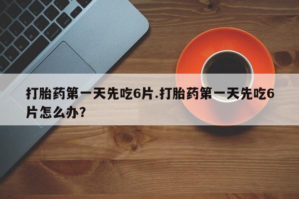 药流药微信打胎药第一天先吃6片.打胎药第一天先吃6片怎么办？