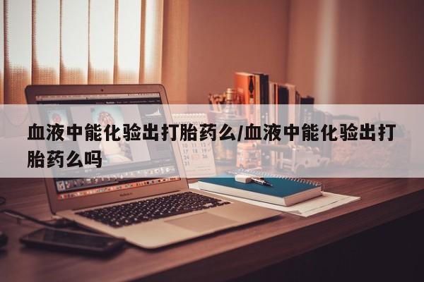 药流药微信血液中能化验出打胎药么/血液中能化验出打胎药么吗