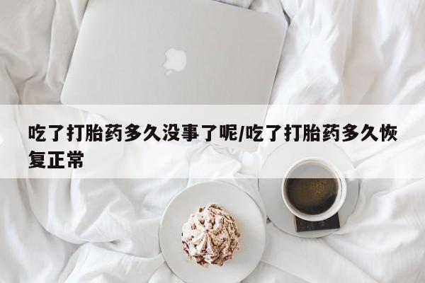 药流药微信吃了打胎药多久没事了呢/吃了打胎药多久恢复正常