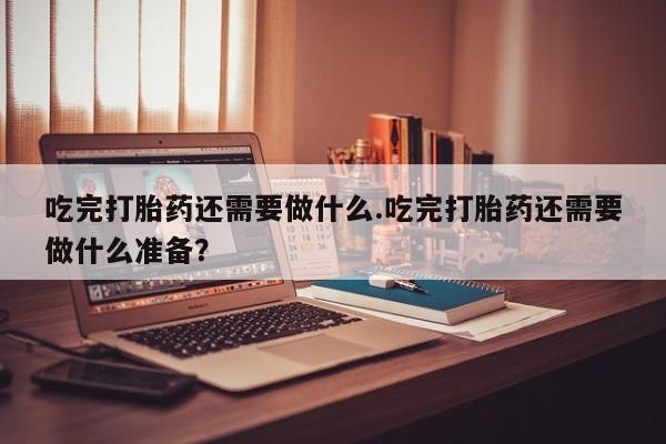 药流药微信吃完打胎药还需要做什么.吃完打胎药还需要做什么准备？