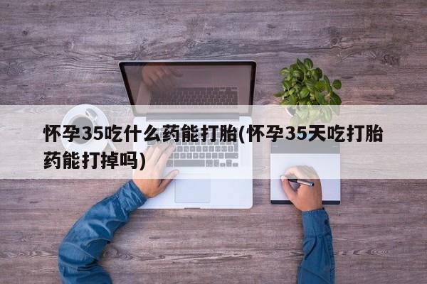 药流药微信怀孕35吃什么药能打胎(怀孕35天吃打胎药能打掉吗)