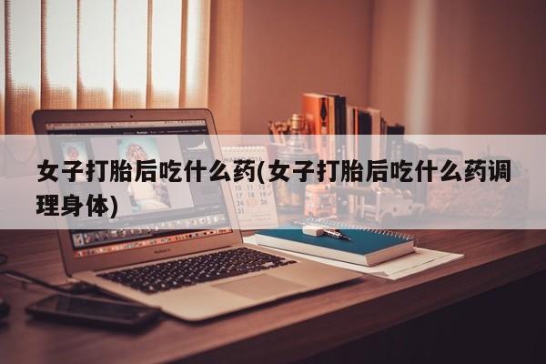 药流药微信女子打胎后吃什么药(女子打胎后吃什么药调理身体)