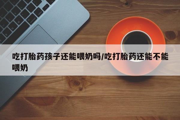 药流药微信吃打胎药孩子还能喂奶吗/吃打胎药还能不能喂奶