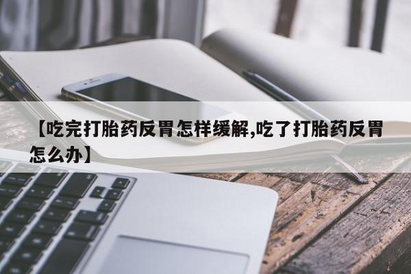 药流药微信【吃完打胎药反胃怎样缓解,吃了打胎药反胃怎么办】
