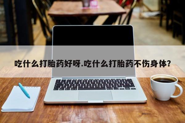 药流药微信吃什么打胎药好呀.吃什么打胎药不伤身体？