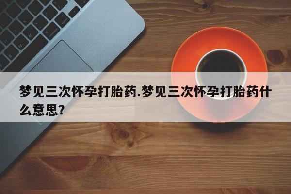药流药微信梦见三次怀孕打胎药.梦见三次怀孕打胎药什么意思？