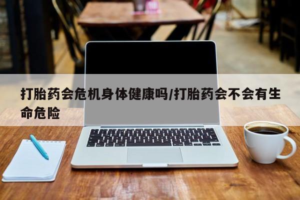 药流药微信打胎药会危机身体健康吗/打胎药会不会有生命危险