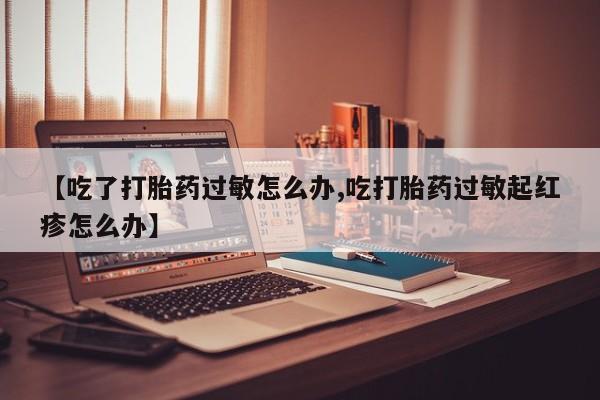 药流药微信【吃了打胎药过敏怎么办,吃打胎药过敏起红疹怎么办】