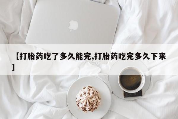 药流药微信【打胎药吃了多久能完,打胎药吃完多久下来】