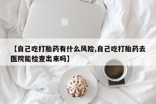 药流药微信【自己吃打胎药有什么风险,自己吃打胎药去医院能检查出来吗】
