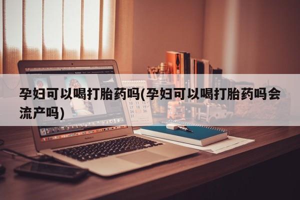 药流药微信孕妇可以喝打胎药吗(孕妇可以喝打胎药吗会流产吗)