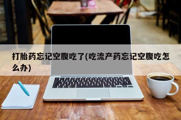 药流药微信打胎药忘记空腹吃了(吃流产药忘记空腹吃怎么办)