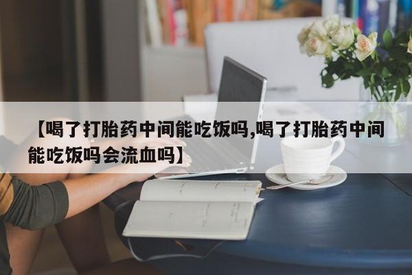 药流药微信【喝了打胎药中间能吃饭吗,喝了打胎药中间能吃饭吗会流血吗】