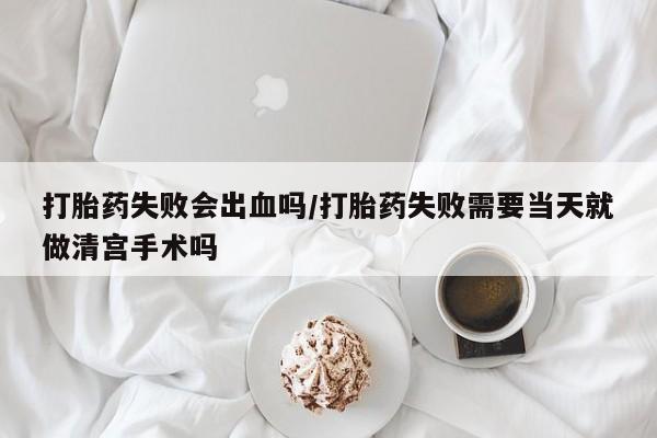药流药微信打胎药失败会出血吗/打胎药失败需要当天就做清宫手术吗