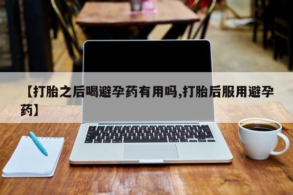 药流药微信【打胎之后喝避孕药有用吗,打胎后服用避孕药】