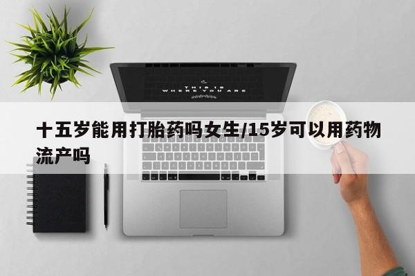药流药微信十五岁能用打胎药吗女生/15岁可以用药物流产吗