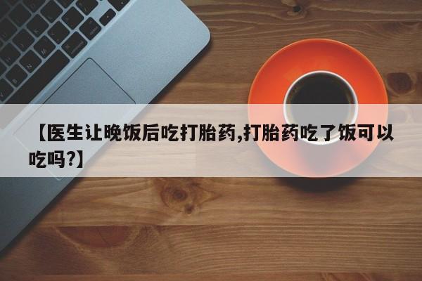 药流药微信【医生让晚饭后吃打胎药,打胎药吃了饭可以吃吗?】