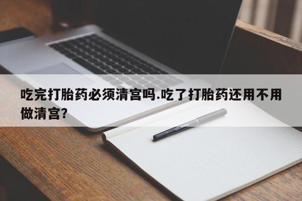 药流药微信吃完打胎药必须清宫吗.吃了打胎药还用不用做清宫？