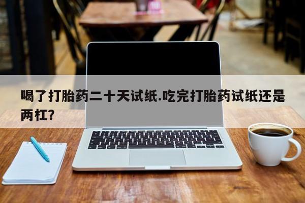 药流药微信喝了打胎药二十天试纸.吃完打胎药试纸还是两杠？
