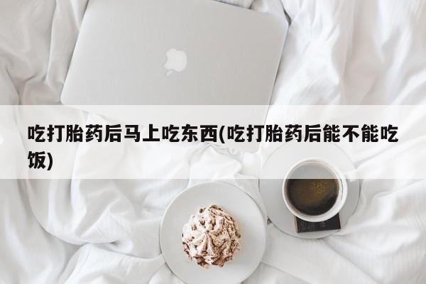 药流药微信吃打胎药后马上吃东西(吃打胎药后能不能吃饭)