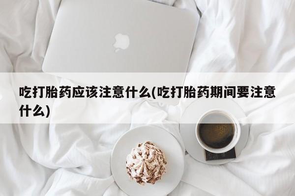 药流药微信吃打胎药应该注意什么(吃打胎药期间要注意什么)