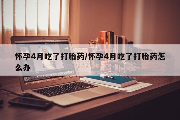 药流药微信怀孕4月吃了打胎药/怀孕4月吃了打胎药怎么办