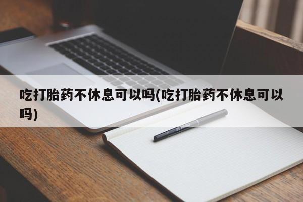 药流药微信吃打胎药不休息可以吗(吃打胎药不休息可以吗)