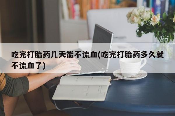 药流药微信吃完打胎药几天能不流血(吃完打胎药多久就不流血了)
